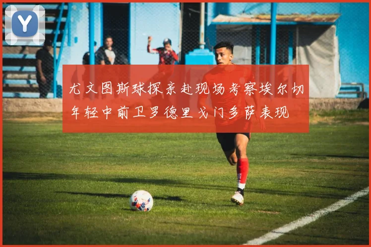 尤文图斯球探亲赴现场考察埃尔切年轻中前卫罗德里戈门多萨表现