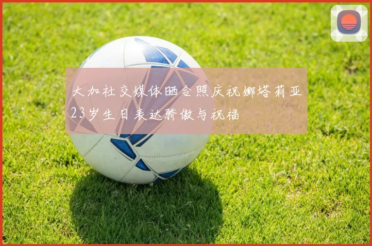 大加社交媒体晒合照庆祝娜塔莉亚23岁生日表达骄傲与祝福