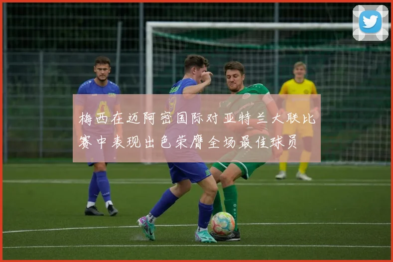 梅西在迈阿密国际对亚特兰大联比赛中表现出色荣膺全场最佳球员