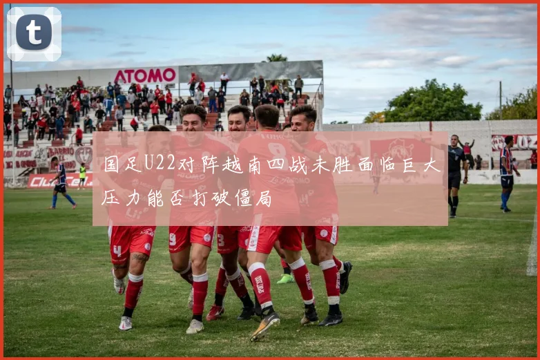国足U22对阵越南四战未胜面临巨大压力能否打破僵局