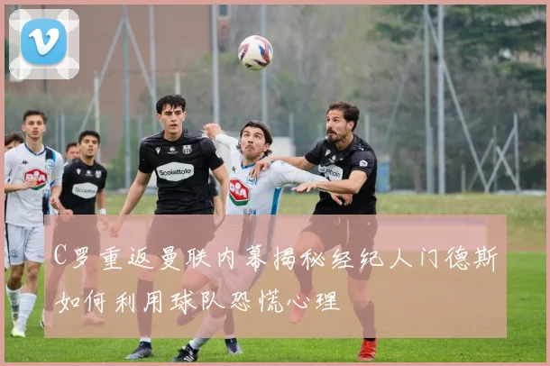 C罗重返曼联内幕揭秘经纪人门德斯如何利用球队恐慌心理