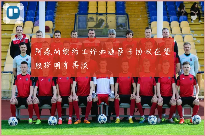 阿森纳续约工作加速萨卡协议在望赖斯明年再谈