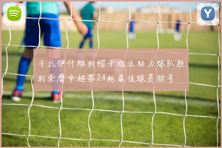 卡扎伊什维利帽子戏法助力球队胜利荣膺中超第24轮最佳球员称号