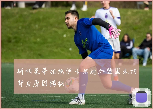 斯帕莱蒂拒绝伊卡尔迪加盟国米的背后原因揭秘