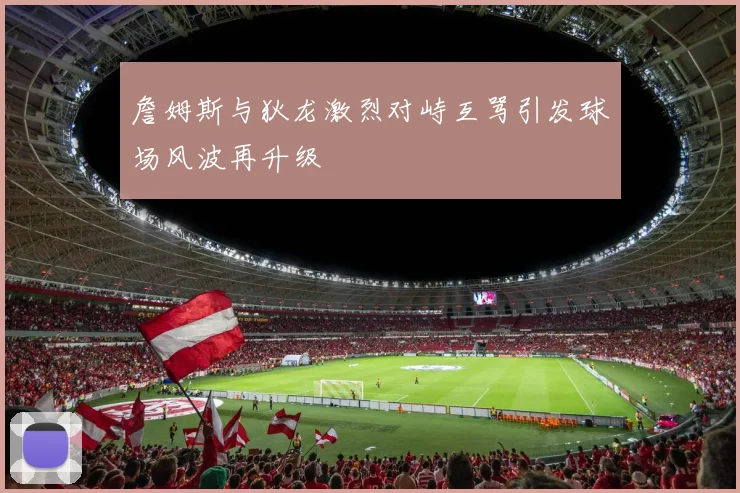 詹姆斯与狄龙激烈对峙互骂引发球场风波再升级
