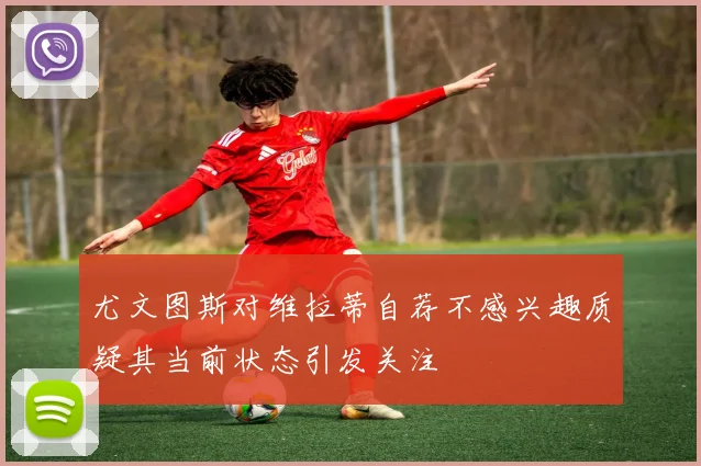 尤文图斯对维拉蒂自荐不感兴趣质疑其当前状态引发关注
