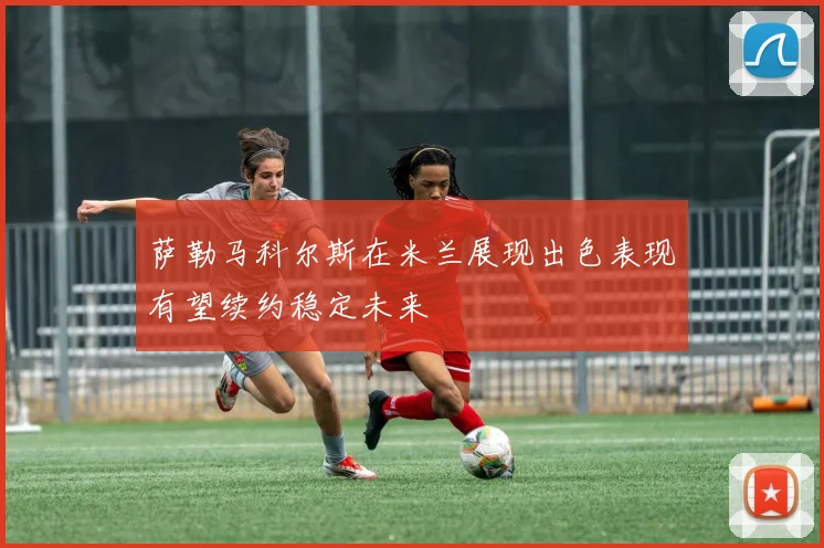 萨勒马科尔斯在米兰展现出色表现有望续约稳定未来