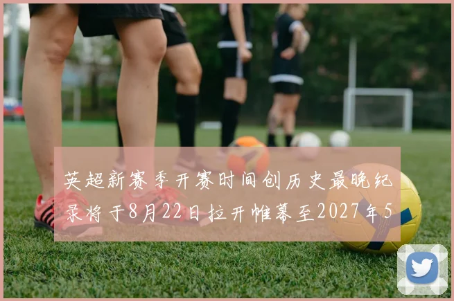 英超新赛季开赛时间创历史最晚纪录将于8月22日拉开帷幕至2027年5月30日结束