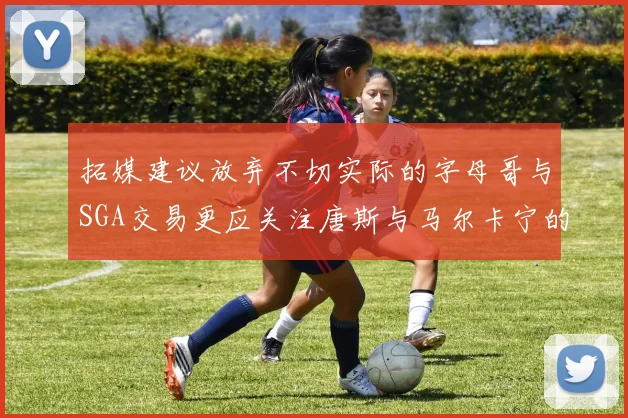 拓媒建议放弃不切实际的字母哥与SGA交易更应关注唐斯与马尔卡宁的潜力