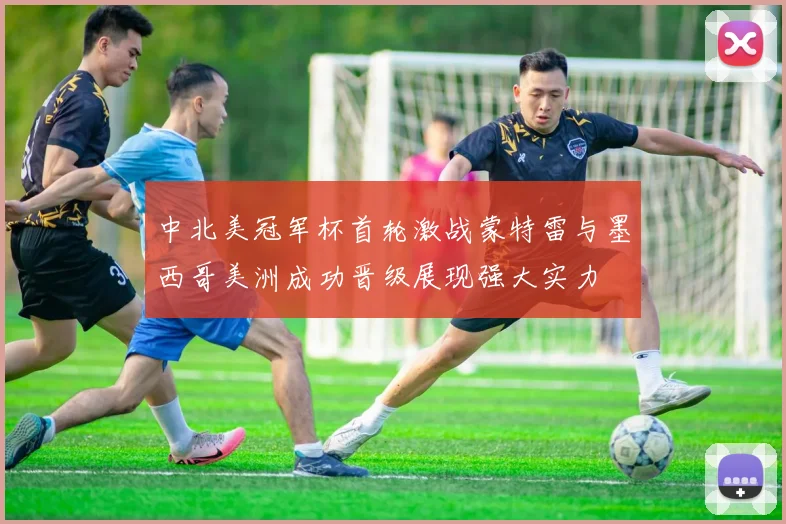 中北美冠军杯首轮激战蒙特雷与墨西哥美洲成功晋级展现强大实力