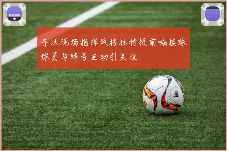 齐沃现场指挥风格独特提前喊接球球员与绰号互动引关注