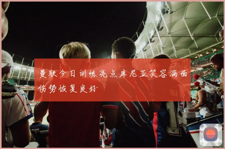 曼联今日训练亮点库尼亚笑容满面伤势恢复良好