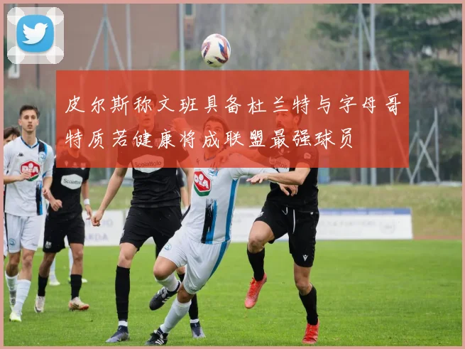 皮尔斯称文班具备杜兰特与字母哥特质若健康将成联盟最强球员