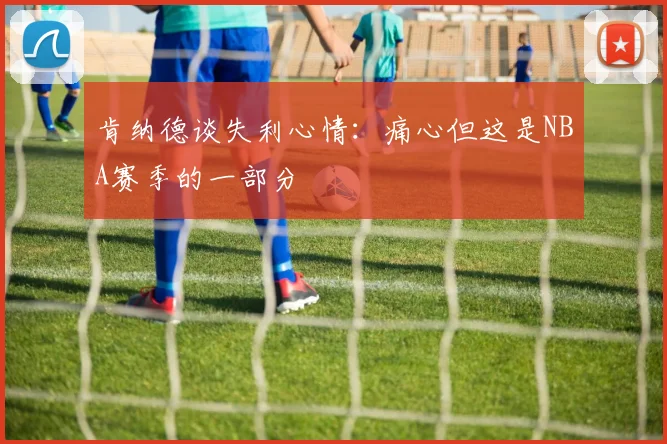 肯纳德谈失利心情：痛心但这是NBA赛季的一部分