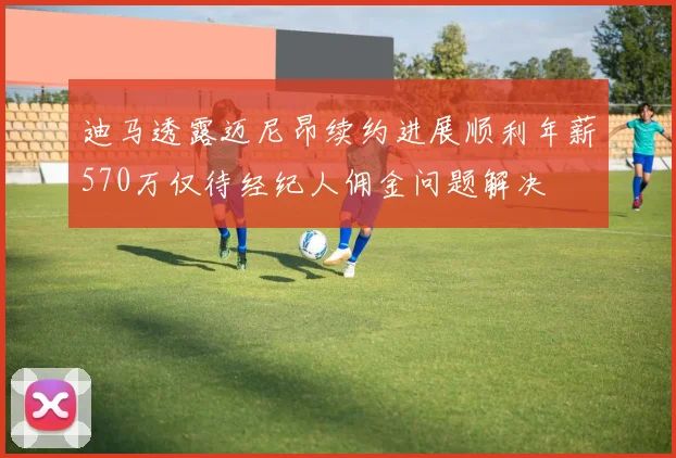 迪马透露迈尼昂续约进展顺利年薪570万仅待经纪人佣金问题解决