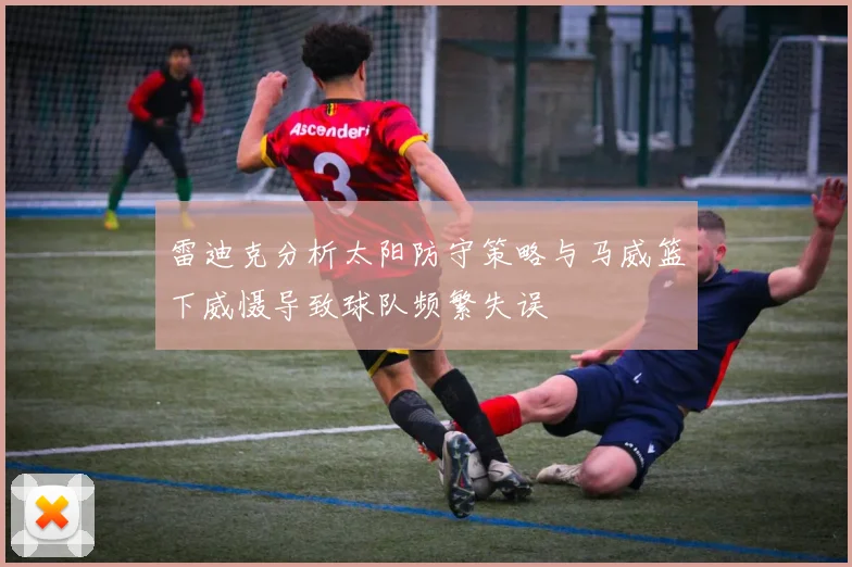 雷迪克分析太阳防守策略与马威篮下威慑导致球队频繁失误