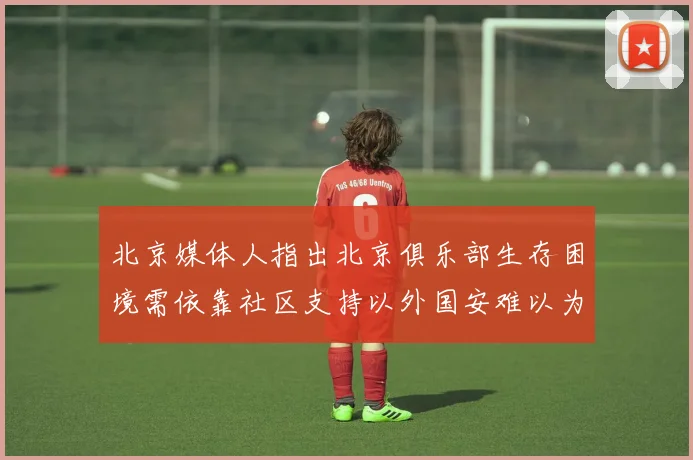北京媒体人指出北京俱乐部生存困境需依靠社区支持以外国安难以为继