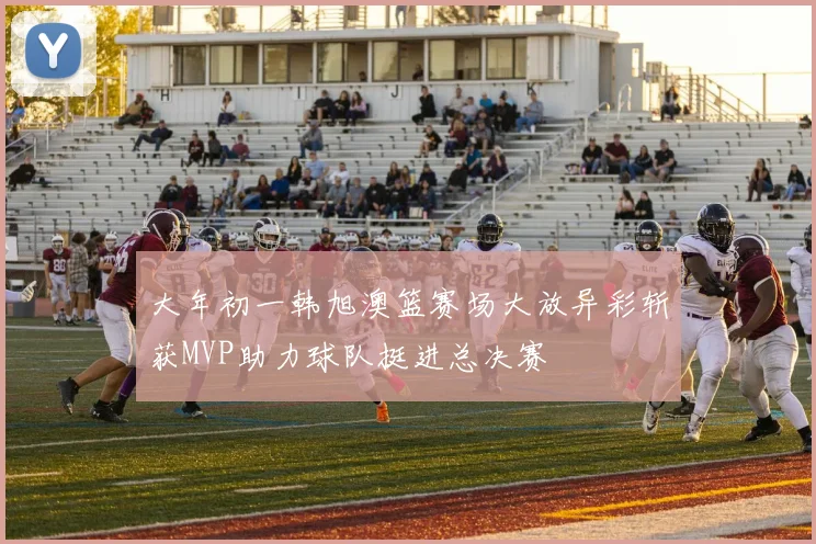 大年初一韩旭澳篮赛场大放异彩斩获MVP助力球队挺进总决赛
