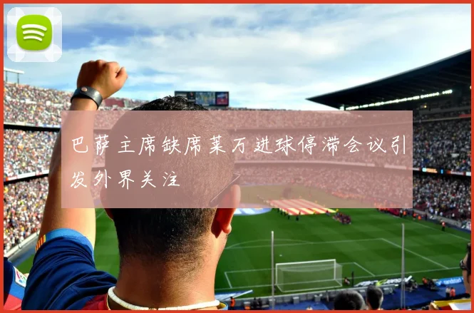 巴萨主席缺席莱万进球停滞会议引发外界关注