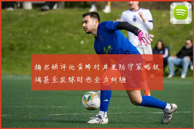梅尔顿评论黄蜂对库里防守策略极端甚至发球时也全力纠缠