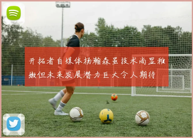 开拓者自媒体杨瀚森虽技术尚显稚嫩但未来发展潜力巨大令人期待