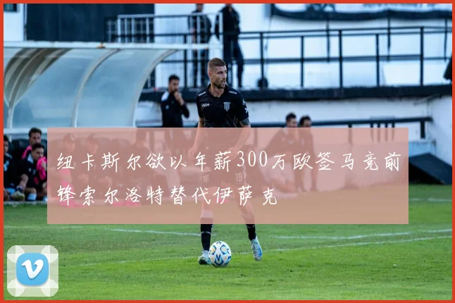 纽卡斯尔欲以年薪300万欧签马竞前锋索尔洛特替代伊萨克