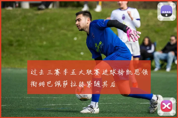 过去三赛季五大联赛进球榜凯恩领衔姆巴佩萨拉赫紧随其后