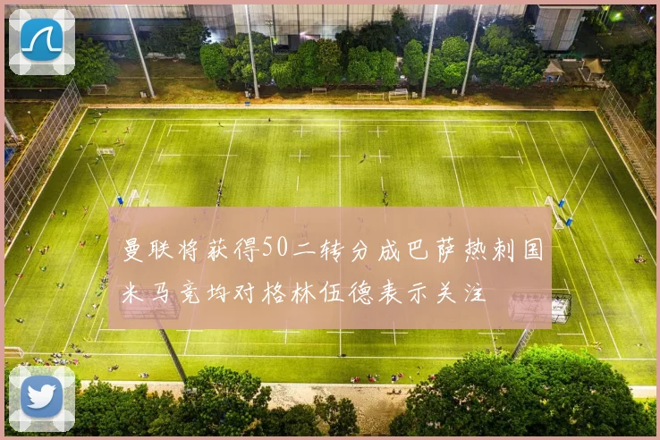 曼联将获得50二转分成巴萨热刺国米马竞均对格林伍德表示关注
