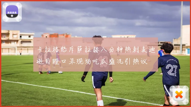 卡拉格怒斥萨拉赫八分钟热刺麦迪逊目瞪口呆现场吃瓜盛况引热议