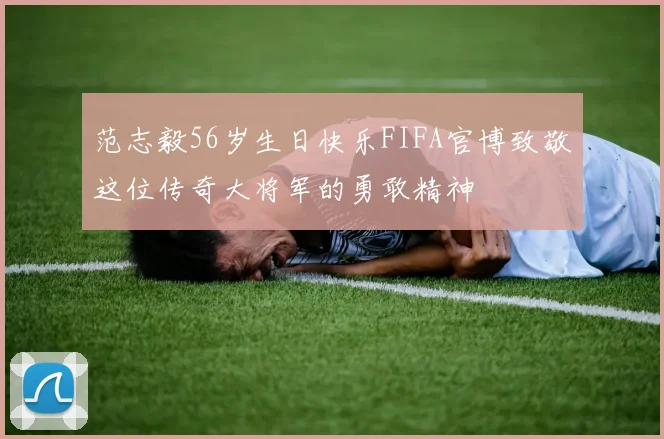 范志毅56岁生日快乐FIFA官博致敬这位传奇大将军的勇敢精神